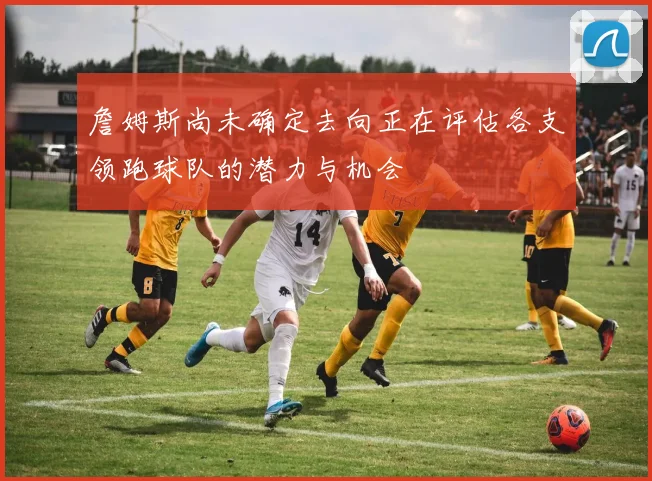 詹姆斯尚未确定去向正在评估各支领跑球队的潜力与机会