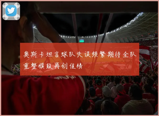 奥斯卡坦言球队失误频繁期待全队重整旗鼓再创佳绩