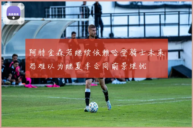 阿特金森若继续依赖哈登骑士未来恐难以为继夏季合同前景堪忧