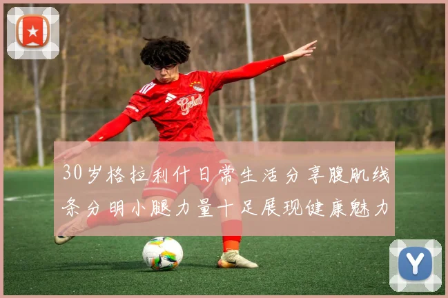 30岁格拉利什日常生活分享腹肌线条分明小腿力量十足展现健康魅力