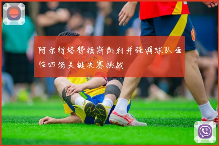 阿尔特塔赞扬斯凯利并强调球队面临四场关键决赛挑战