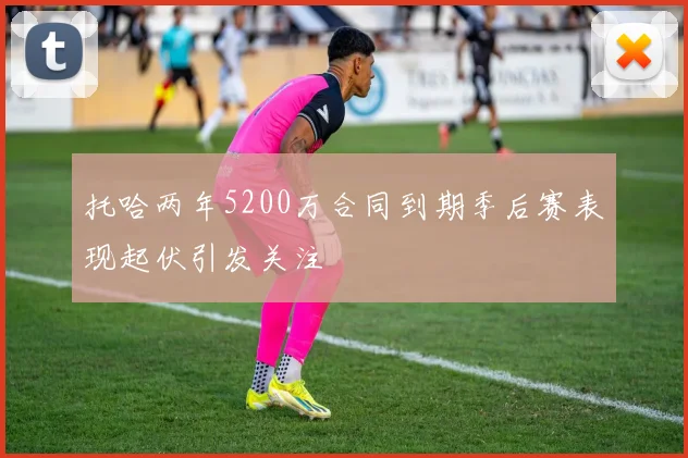 托哈两年5200万合同到期季后赛表现起伏引发关注