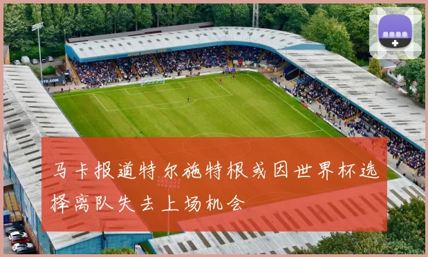 马卡报道特尔施特根或因世界杯选择离队失去上场机会