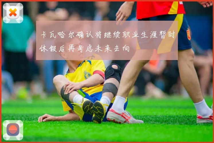 卡瓦哈尔确认将继续职业生涯暂时休假后再考虑未来去向