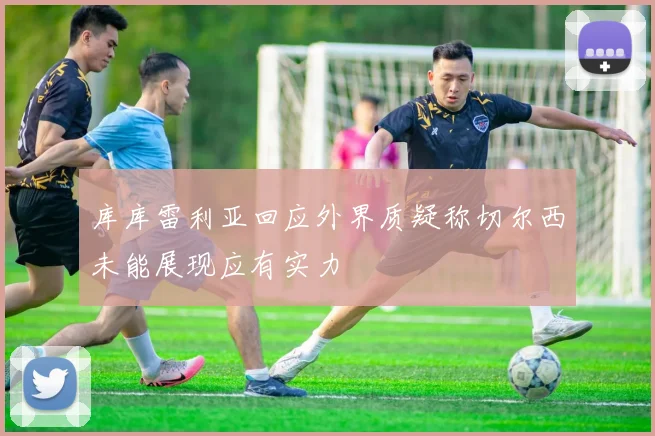 库库雷利亚回应外界质疑称切尔西未能展现应有实力