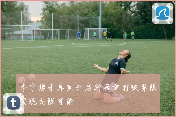 李宁携手库里开启新篇章打破界限实现无限可能